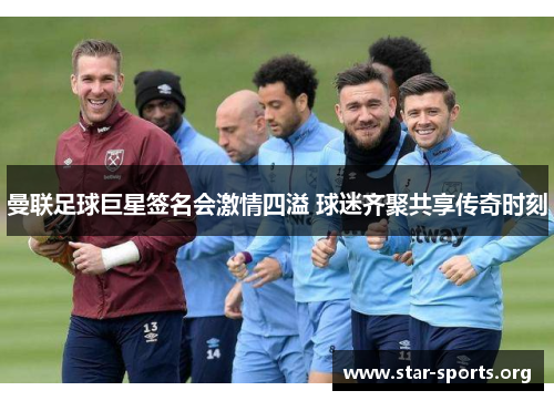 曼联足球巨星签名会激情四溢 球迷齐聚共享传奇时刻